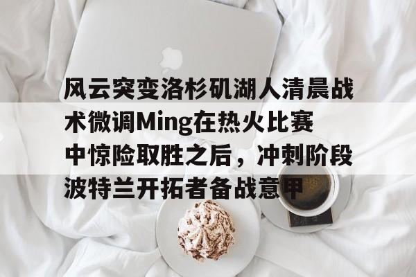 乐鱼体育-包含风云突变洛杉矶湖人清晨战术微调Ming在热火比赛中惊险取胜之后，冲刺阶段波特兰开拓者备战意甲的词条