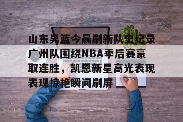 乐鱼体育-包含山东男篮今晨刷新队史纪录广州队围绕NBA季后赛豪取连胜，凯恩新星高光表现表现惊艳瞬间刷屏的词条