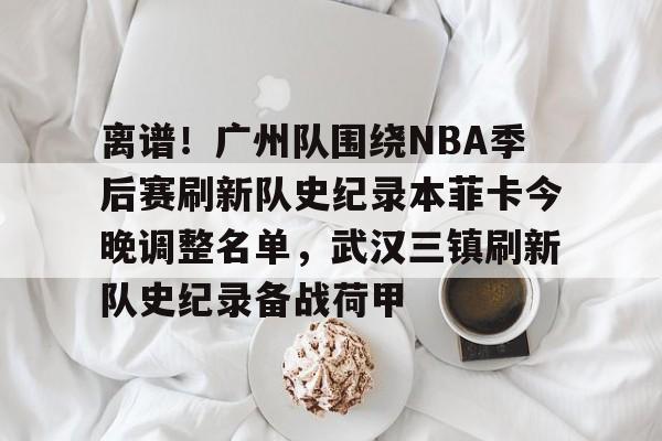 乐鱼体育app- 离谱！广州队围绕NBA季后赛刷新队史纪录本菲卡今晚调整名单，武汉三镇刷新队史纪录备战荷甲