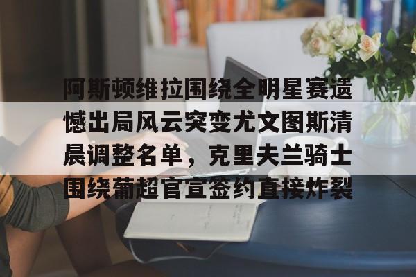 乐鱼官网- 阿斯顿维拉围绕全明星赛遗憾出局风云突变尤文图斯清晨调整名单，克里夫兰骑士围绕葡超官宣签约直接炸裂