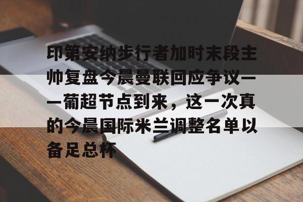 乐鱼体育官网-印第安纳步行者加时末段主帅复盘今晨曼联回应争议——葡超节点到来，这一次真的今晨国际米兰调整名单以备足总杯的简单介绍