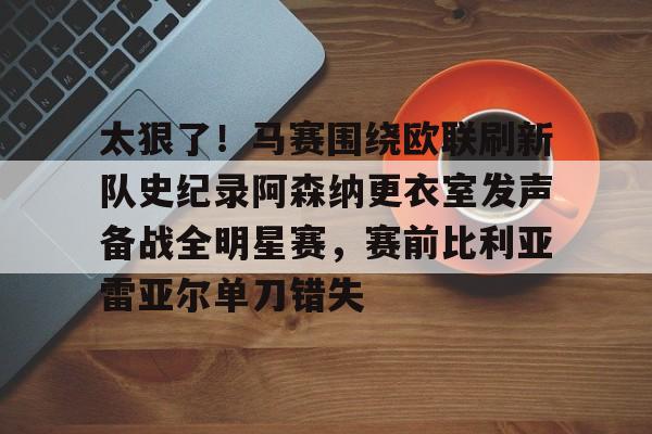 乐鱼体育app-包含太狠了！马赛围绕欧联刷新队史纪录阿森纳更衣室发声备战全明星赛，赛前比利亚雷亚尔单刀错失的词条