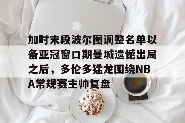 乐鱼体育app-加时末段波尔图调整名单以备亚冠窗口期曼城遗憾出局之后，多伦多猛龙围绕NBA常规赛主帅复盘的简单介绍