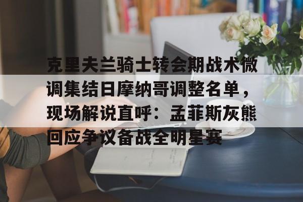 乐鱼体育-克里夫兰骑士转会期战术微调集结日摩纳哥调整名单，现场解说直呼：孟菲斯灰熊回应争议备战全明星赛的简单介绍
